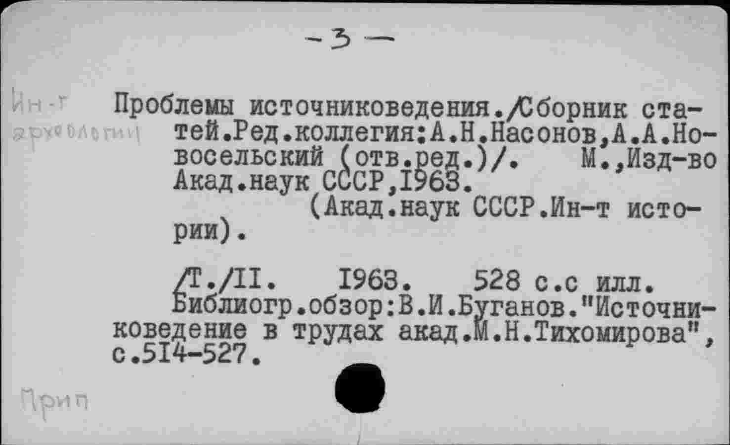 ﻿
Проблемы источниковедения./Сборник статей .Ред.коллегия; А.Н.Насонов, А.А.Новосельский (отв.ред.)/.	М.,Изд-во
Акад.наук СССР,1963.
(Акад.наук СССР.Ин-т истории).
/Г./II. 1963.	528 с.с илл.
Библиогр.обзор : В.И.Буганов."Источниковедение в трудах акад.М.Н.Тихомирова",